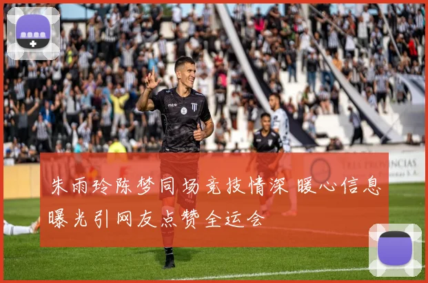 朱雨玲陈梦同场竞技情深 暖心信息曝光引网友点赞全运会