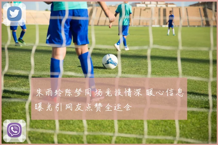 朱雨玲陈梦同场竞技情深 暖心信息曝光引网友点赞全运会